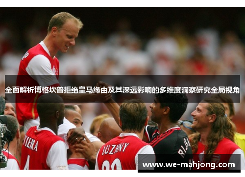 全面解析博格坎普拒绝皇马缘由及其深远影响的多维度洞察研究全局视角