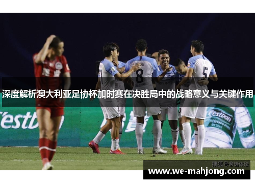 深度解析澳大利亚足协杯加时赛在决胜局中的战略意义与关键作用