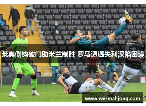 莱奥倒钩破门助米兰制胜 罗马遭遇失利深陷困境 莱奥倒钩破门助米兰制胜 罗马遭遇失利深陷困境