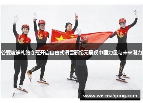 谷爱凌崇礼站夺冠开启自由式滑雪新纪元展现中国力量与未来潜力