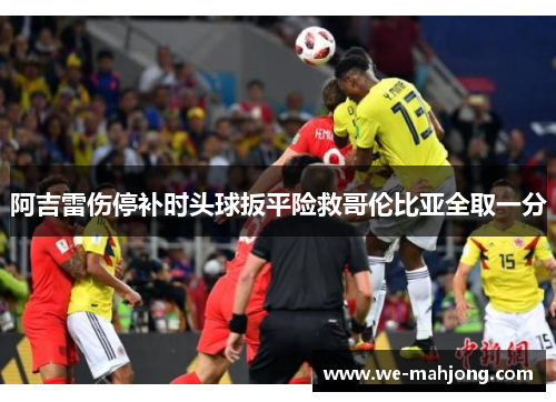 阿吉雷伤停补时头球扳平险救哥伦比亚全取一分 阿吉雷伤停补时头球扳平险救哥伦比亚全取一分